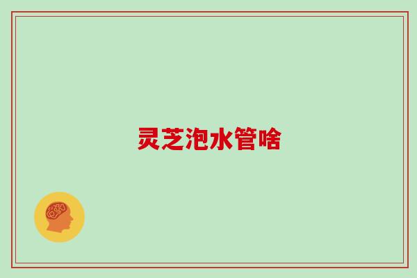 灵芝泡水管啥 灵芝泡水管啥