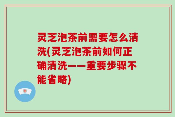 灵芝泡茶前需要怎么清洗(灵芝泡茶前如何正确清洗——重要步骤不能省略) 灵芝泡茶前需要怎么清洗(灵芝泡茶前如何正确清洗——重要步骤不能省略)