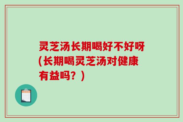 灵芝汤长期喝好不好呀(长期喝灵芝汤对健康有益吗？)