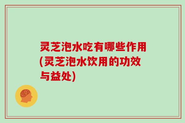 灵芝泡水吃有哪些作用(灵芝泡水饮用的功效与益处)