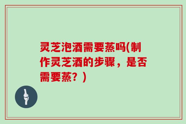 灵芝泡酒需要蒸吗(制作灵芝酒的步骤,是否需要蒸?) 灵芝泡酒需要蒸吗(制作灵芝酒的步骤,是否需要蒸?)