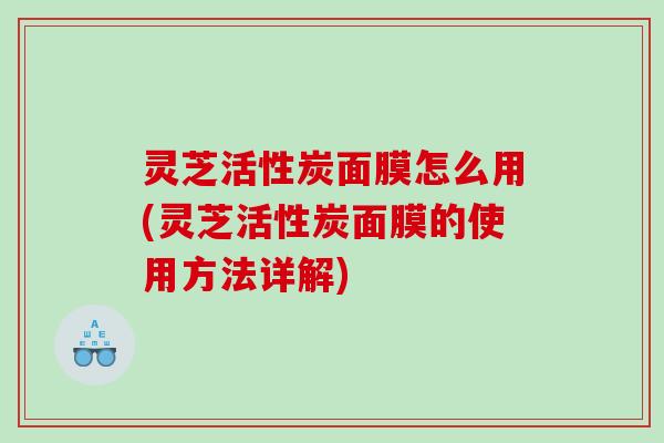 灵芝活性炭面膜怎么用(灵芝活性炭面膜的使用方法详解) 灵芝活性炭面膜怎么用(灵芝活性炭面膜的使用方法详解)