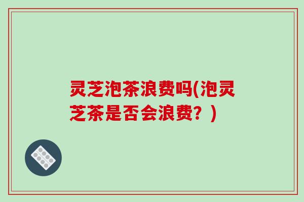 灵芝泡茶浪费吗(泡灵芝茶是否会浪费？)