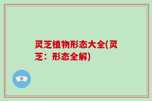 灵芝植物形态大全(灵芝：形态全解)