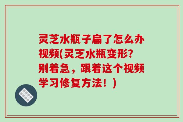 灵芝水瓶子扁了怎么办视频(灵芝水瓶变形?别着急,跟着这个视频学习修复方法!) 灵芝水瓶子扁了怎么办视频(灵芝水瓶变形?别着急,跟着这个视频学习修复方法!)