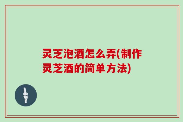 灵芝泡酒怎么弄(制作灵芝酒的简单方法)