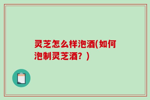 灵芝怎么样泡酒(如何泡制灵芝酒?) 灵芝怎么样泡酒(如何泡制灵芝酒?)