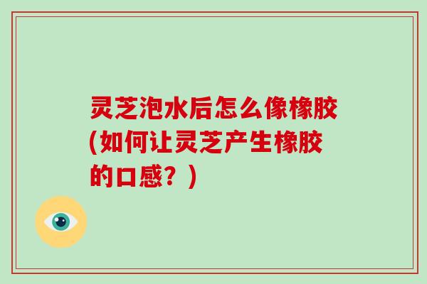 灵芝泡水后怎么像橡胶(如何让灵芝产生橡胶的口感?) 灵芝泡水后怎么像橡胶(如何让灵芝产生橡胶的口感?)