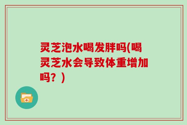 灵芝泡水喝发胖吗(喝灵芝水会导致体重增加吗？)
