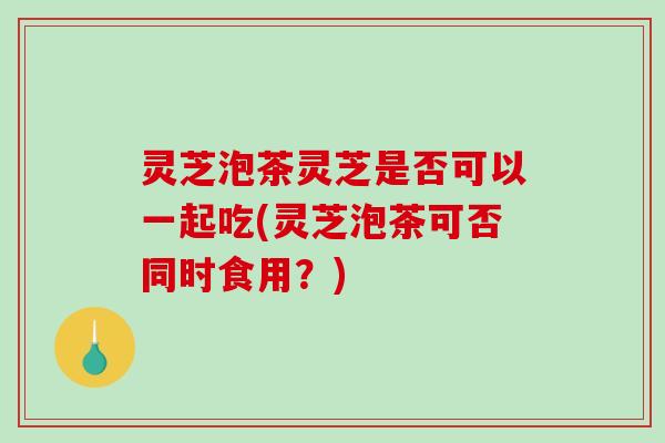 灵芝泡茶灵芝是否可以一起吃(灵芝泡茶可否同时食用？)