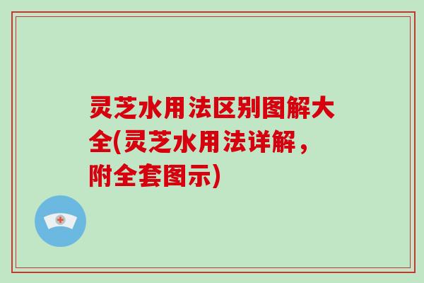 灵芝水用法区别图解大全(灵芝水用法详解,附全套图示) 灵芝水用法区别图解大全(灵芝水用法详解,附全套图示)