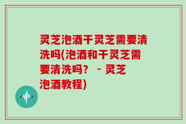 灵芝泡酒干灵芝需要清洗吗(泡酒和干灵芝需要清洗吗? - 灵芝泡酒教程) 灵芝泡酒干灵芝需要清洗吗(泡酒和干灵芝需要清洗吗? - 灵芝泡酒教程)