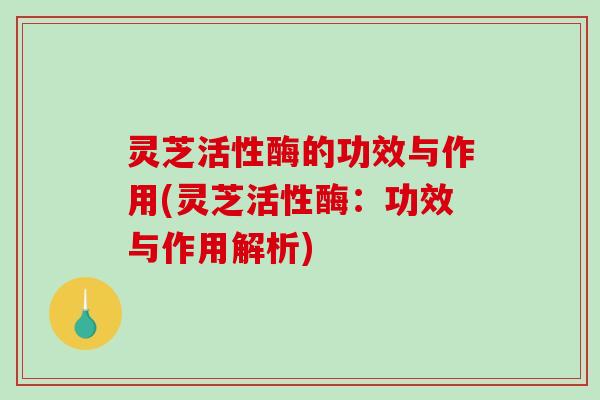 灵芝活性酶的功效与作用(灵芝活性酶:功效与作用解析) 灵芝活性酶的功效与作用(灵芝活性酶:功效与作用解析)