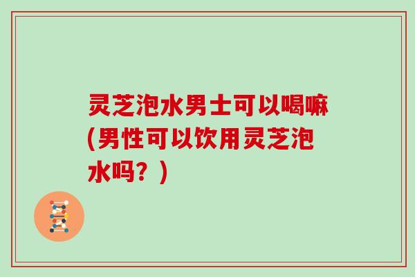 灵芝泡水男士可以喝嘛(男性可以饮用灵芝泡水吗?) 灵芝泡水男士可以喝嘛(男性可以饮用灵芝泡水吗?)