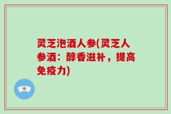 灵芝泡酒人参(灵芝人参酒：醇香滋补，提高免疫力)