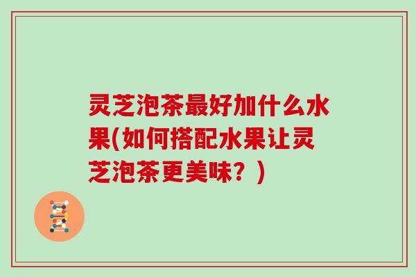 灵芝泡茶好加什么水果(如何搭配水果让灵芝泡茶更美味？)