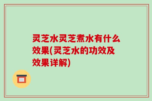 灵芝水灵芝煮水有什么效果(灵芝水的功效及效果详解)