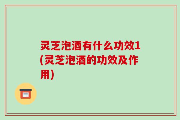 灵芝泡酒有什么功效1(灵芝泡酒的功效及作用)