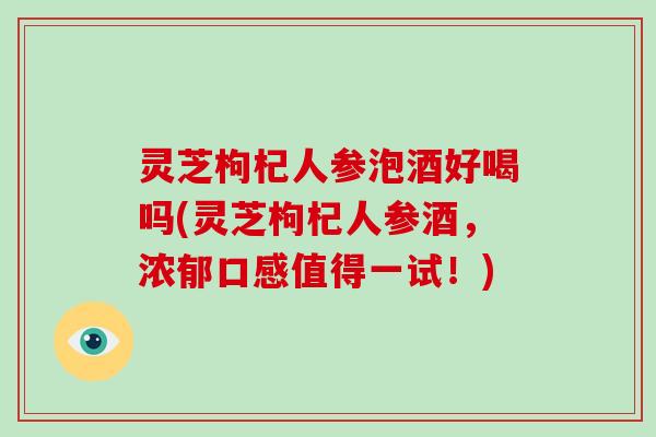灵芝枸杞人参泡酒好喝吗(灵芝枸杞人参酒，浓郁口感值得一试！)
