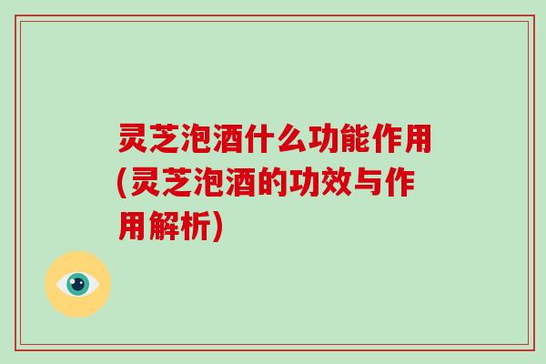 灵芝泡酒什么功能作用(灵芝泡酒的功效与作用解析)