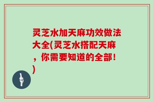 灵芝水加天麻功效做法大全(灵芝水搭配天麻,你需要知道的全部!) 灵芝水加天麻功效做法大全(灵芝水搭配天麻,你需要知道的全部!)