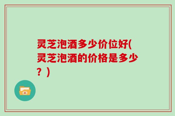 灵芝泡酒多少价位好(灵芝泡酒的价格是多少?) 灵芝泡酒多少价位好(灵芝泡酒的价格是多少?)