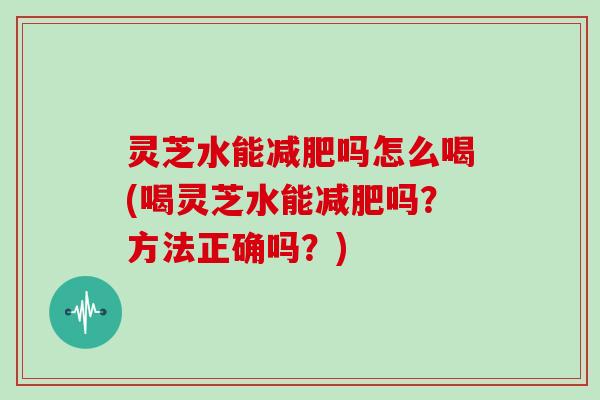 灵芝水能吗怎么喝(喝灵芝水能吗?方法正确吗?) 灵芝水能吗怎么喝(喝灵芝水能吗?方法正确吗?)