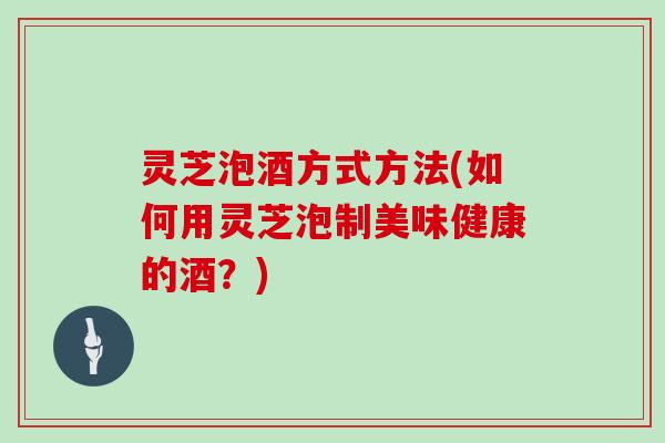 灵芝泡酒方式方法(如何用灵芝泡制美味健康的酒?) 灵芝泡酒方式方法(如何用灵芝泡制美味健康的酒?)