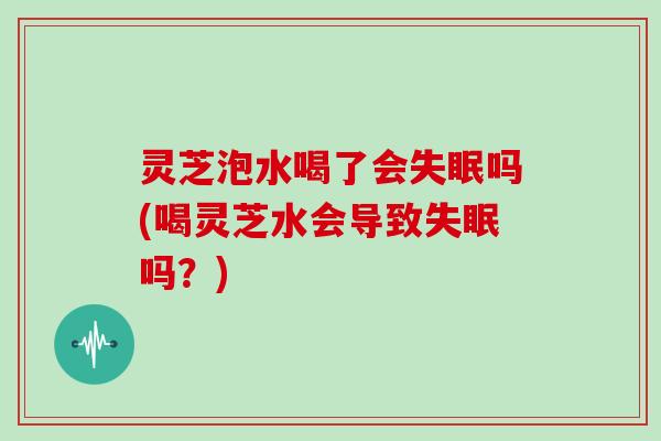 灵芝泡水喝了会吗(喝灵芝水会导致吗?) 灵芝泡水喝了会吗(喝灵芝水会导致吗?)