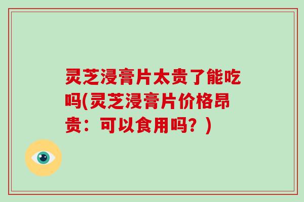 灵芝浸膏片太贵了能吃吗(灵芝浸膏片价格昂贵：可以食用吗？)