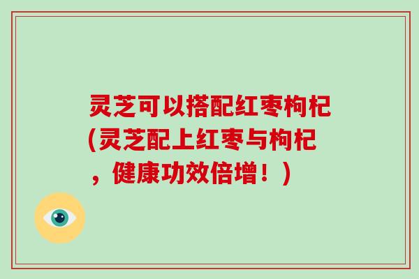灵芝可以搭配红枣枸杞(灵芝配上红枣与枸杞，健康功效倍增！)