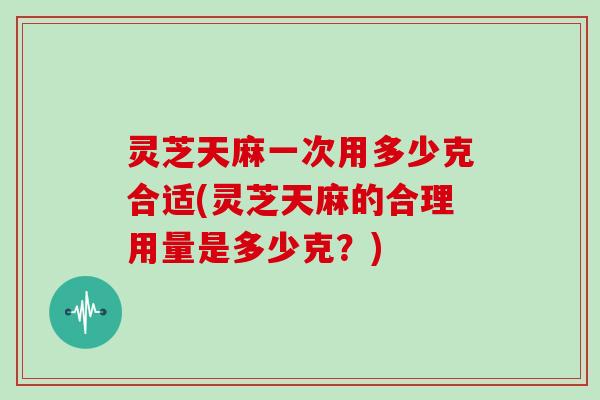 灵芝天麻一次用多少克合适(灵芝天麻的合理用量是多少克?) 灵芝天麻一次用多少克合适(灵芝天麻的合理用量是多少克?)