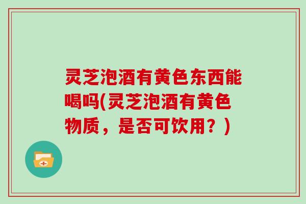 灵芝泡酒有黄色东西能喝吗(灵芝泡酒有黄色物质,是否可饮用?) 灵芝泡酒有黄色东西能喝吗(灵芝泡酒有黄色物质,是否可饮用?)