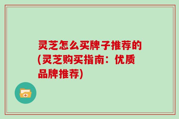 灵芝怎么买牌子推荐的(灵芝购买指南:优质品牌推荐) 灵芝怎么买牌子推荐的(灵芝购买指南:优质品牌推荐)