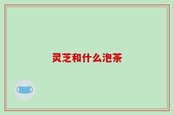 灵芝和什么泡茶 灵芝和什么泡茶