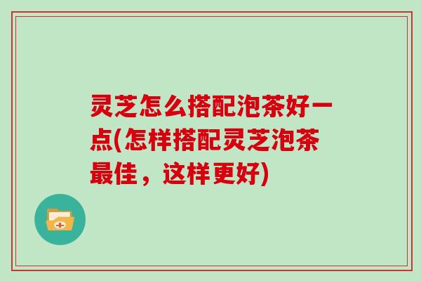 灵芝怎么搭配泡茶好一点(怎样搭配灵芝泡茶佳,这样更好) 灵芝怎么搭配泡茶好一点(怎样搭配灵芝泡茶佳,这样更好)