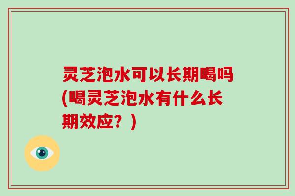 灵芝泡水可以长期喝吗(喝灵芝泡水有什么长期效应？)