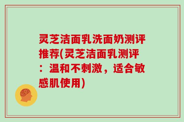 灵芝洁面乳洗面奶测评推荐(灵芝洁面乳测评:温和不刺激,适合敏感肌使用) 灵芝洁面乳洗面奶测评推荐(灵芝洁面乳测评:温和不刺激,适合敏感肌使用)