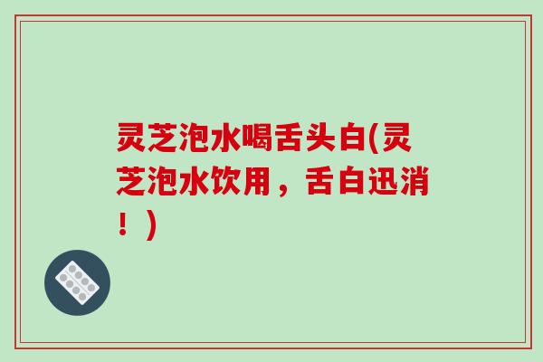 灵芝泡水喝舌头白(灵芝泡水饮用，舌白迅消！)