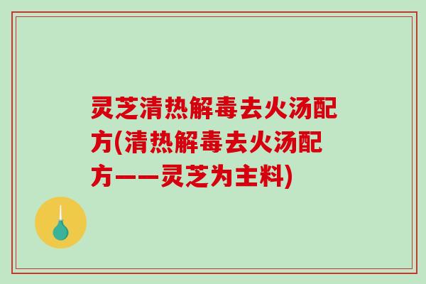 灵芝清热去火汤配方(清热去火汤配方——灵芝为主料)
