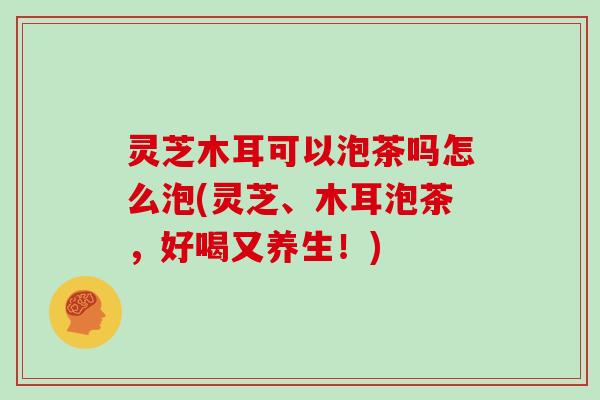 灵芝木耳可以泡茶吗怎么泡(灵芝、木耳泡茶,好喝又养生!) 灵芝木耳可以泡茶吗怎么泡(灵芝、木耳泡茶,好喝又养生!)
