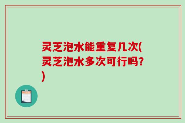 灵芝泡水能重复几次(灵芝泡水多次可行吗？)
