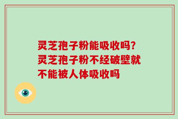 灵芝孢子粉能吸收吗?灵芝孢子粉不经破壁就不能被人体吸收吗 灵芝孢子粉能吸收吗?灵芝孢子粉不经破壁就不能被人体吸收吗