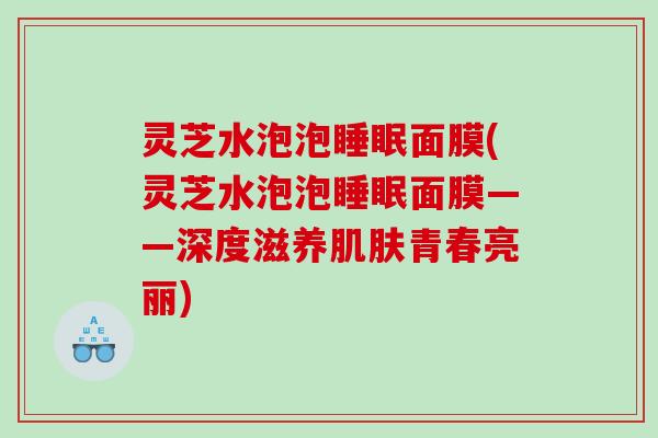 灵芝水泡泡面膜(灵芝水泡泡面膜——深度滋养青春亮丽)
