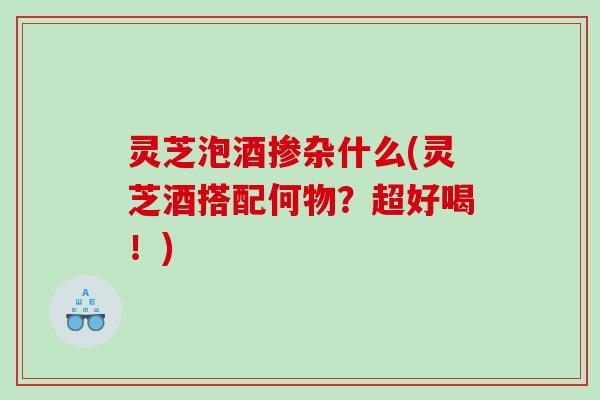 灵芝泡酒掺杂什么(灵芝酒搭配何物?超好喝!) 灵芝泡酒掺杂什么(灵芝酒搭配何物?超好喝!)