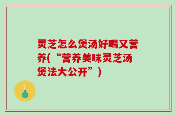 灵芝怎么煲汤好喝又营养(“营养美味灵芝汤煲法大公开”) 灵芝怎么煲汤好喝又营养(“营养美味灵芝汤煲法大公开”)