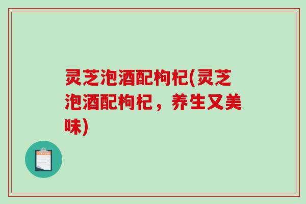 灵芝泡酒配枸杞(灵芝泡酒配枸杞，养生又美味)