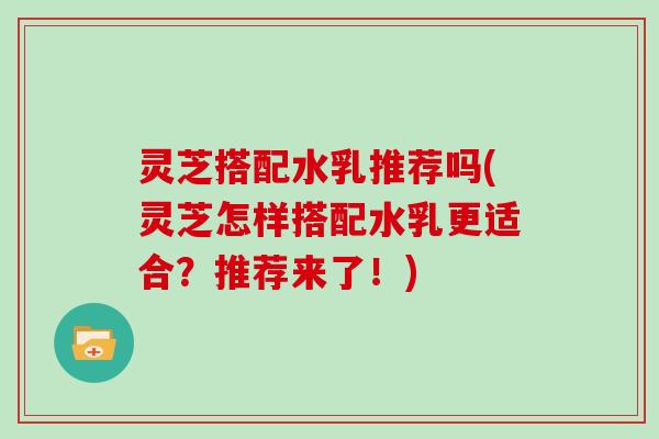 灵芝搭配水乳推荐吗(灵芝怎样搭配水乳更适合？推荐来了！)