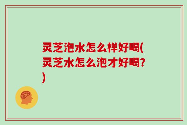 灵芝泡水怎么样好喝(灵芝水怎么泡才好喝?) 灵芝泡水怎么样好喝(灵芝水怎么泡才好喝?)