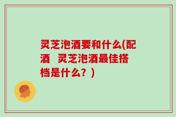 灵芝泡酒要和什么(配酒 灵芝泡酒佳搭档是什么?) 灵芝泡酒要和什么(配酒 灵芝泡酒佳搭档是什么?)